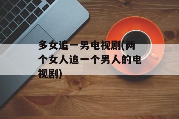 多女追一男电视剧(两个女人追一个男人的电视剧)-第1张图片-