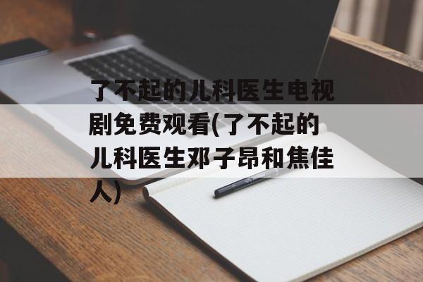 了不起的儿科医生电视剧免费观看(了不起的儿科医生邓子昂和焦佳人)-第1张图片-