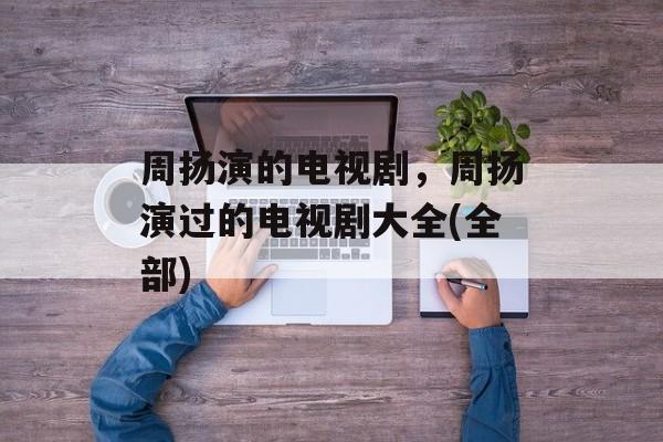 周扬演的电视剧，周扬演过的电视剧大全(全部)-第1张图片-
