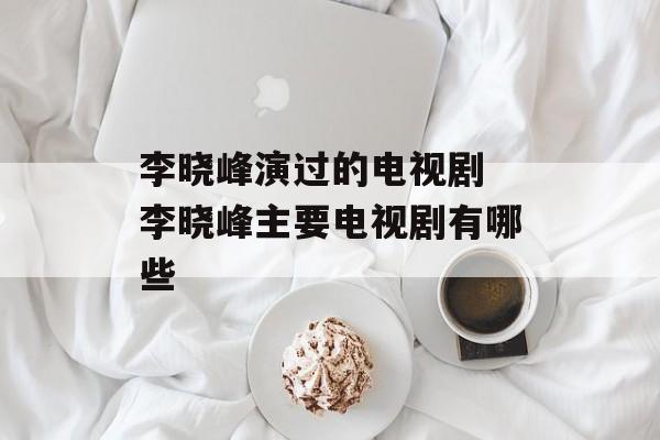 李晓峰演过的电视剧 李晓峰主要电视剧有哪些-第1张图片-