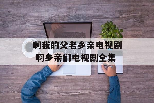 啊我的父老乡亲电视剧 啊乡亲们电视剧全集-第1张图片-