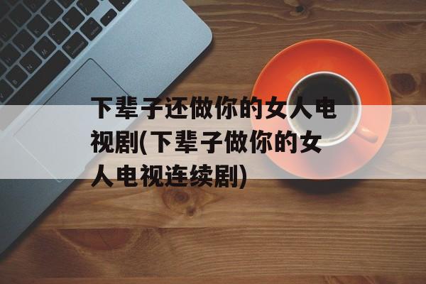 下辈子还做你的女人电视剧(下辈子做你的女人电视连续剧)-第1张图片-