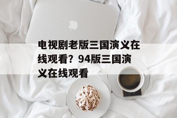 电视剧老版三国演义在线观看？94版三国演义在线观看-第1张图片-