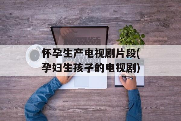 怀孕生产电视剧片段(孕妇生孩子的电视剧)-第1张图片-