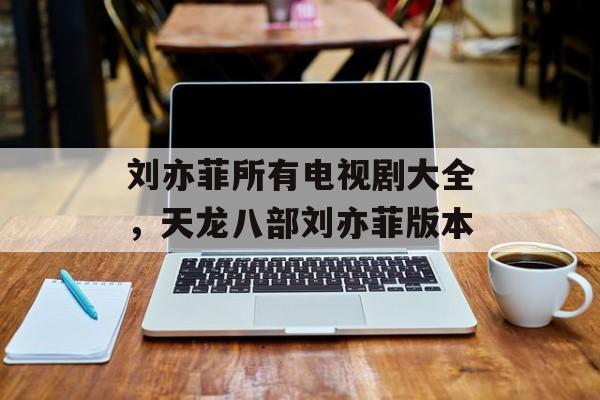 刘亦菲所有电视剧大全，天龙八部刘亦菲版本-第1张图片-