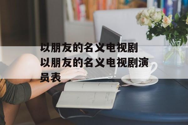 以朋友的名义电视剧 以朋友的名义电视剧演员表-第1张图片-