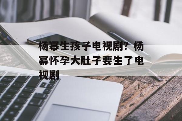 杨幂生孩子电视剧？杨幂怀孕大肚子要生了电视剧-第1张图片-