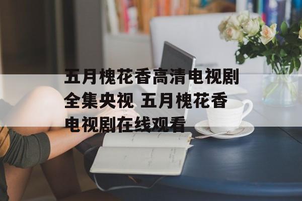 五月槐花香高清电视剧全集央视 五月槐花香电视剧在线观看-第1张图片-