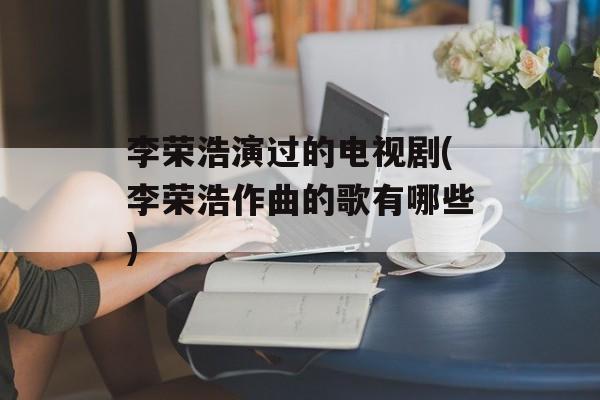 李荣浩演过的电视剧(李荣浩作曲的歌有哪些)-第1张图片-
