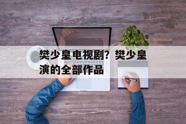樊少皇电视剧？樊少皇演的全部作品-第1张图片-