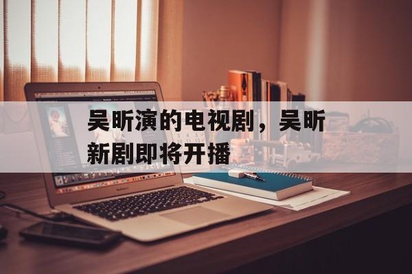 吴昕演的电视剧，吴昕新剧即将开播-第1张图片-