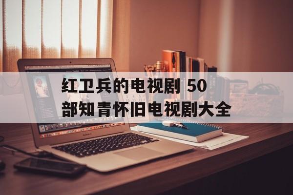 红卫兵的电视剧 50部知青怀旧电视剧大全-第1张图片-