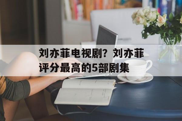 刘亦菲电视剧？刘亦菲评分最高的5部剧集-第1张图片-
