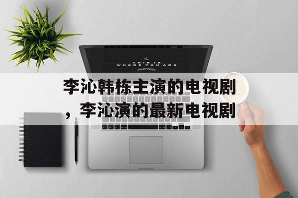 李沁韩栋主演的电视剧，李沁演的最新电视剧-第1张图片-