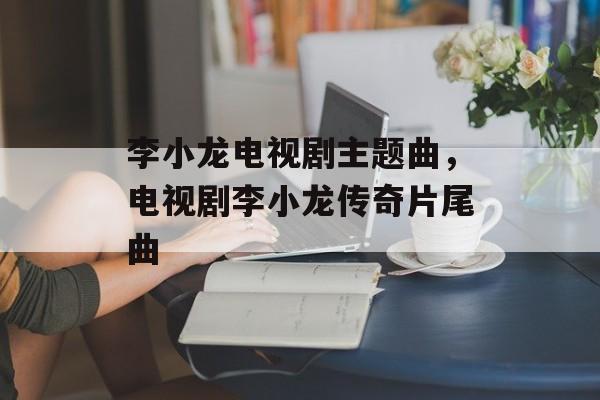 李小龙电视剧主题曲，电视剧李小龙传奇片尾曲-第1张图片-