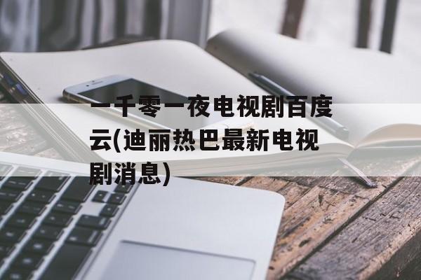 一千零一夜电视剧百度云(迪丽热巴最新电视剧消息)-第1张图片-