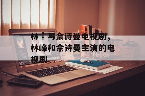 林峯与佘诗曼电视剧，林峰和佘诗曼主演的电视剧-第1张图片-