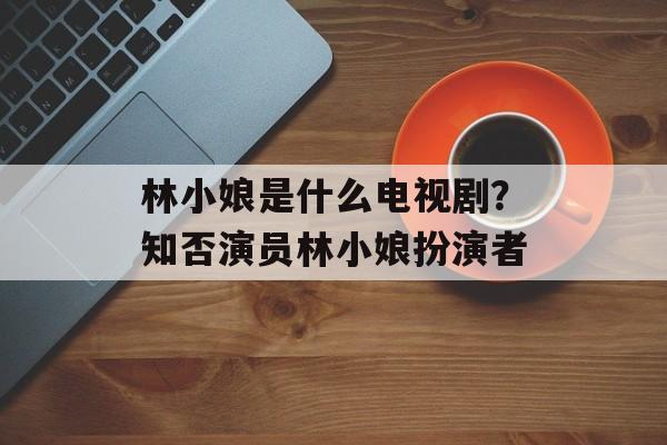 林小娘是什么电视剧？知否演员林小娘扮演者-第1张图片-