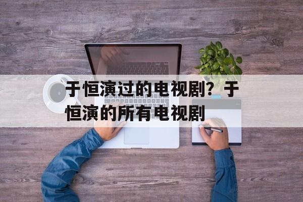 于恒演过的电视剧？于恒演的所有电视剧-第1张图片-