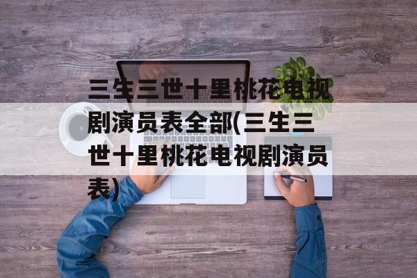 三生三世十里桃花电视剧演员表全部(三生三世十里桃花电视剧演员表)-第1张图片-
