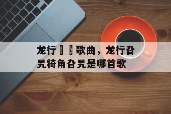 龙行龘龘歌曲，龙行旮旯犄角旮旯是哪首歌-第1张图片-
