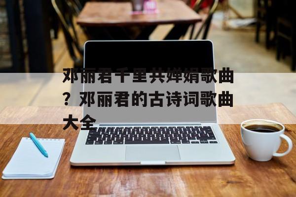 邓丽君千里共婵娟歌曲？邓丽君的古诗词歌曲大全-第1张图片-
