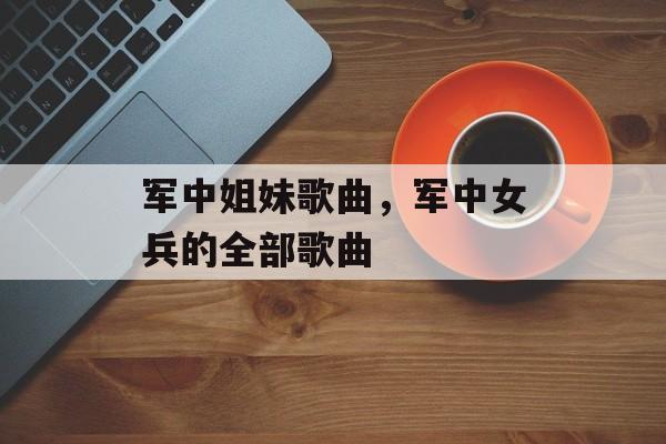 军中姐妹歌曲，军中女兵的全部歌曲-第1张图片-