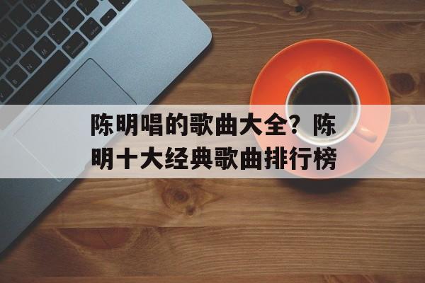 陈明唱的歌曲大全？陈明十大经典歌曲排行榜-第1张图片-