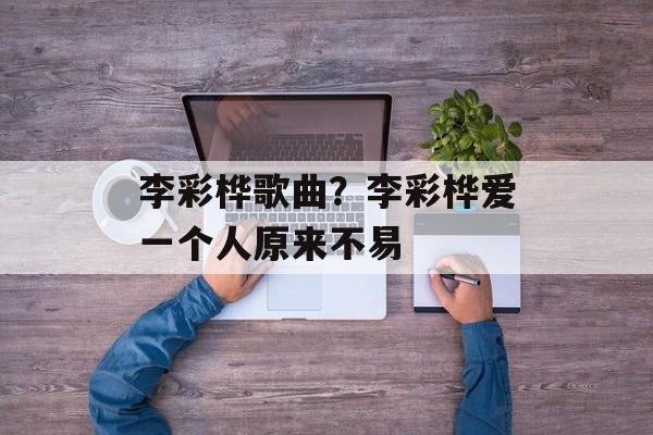 李彩桦歌曲？李彩桦爱一个人原来不易-第1张图片-