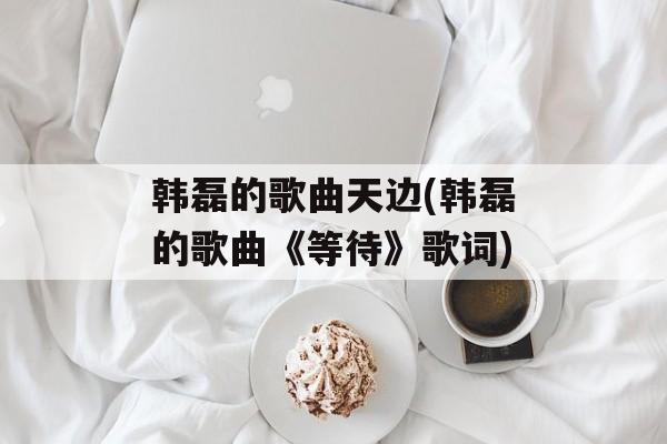 韩磊的歌曲天边(韩磊的歌曲《等待》歌词)-第1张图片-
