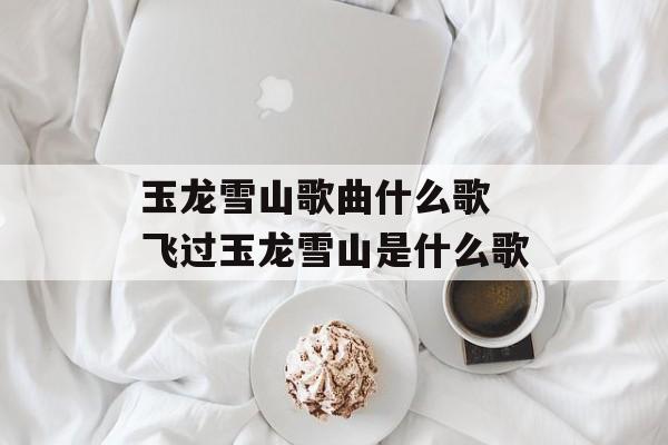 玉龙雪山歌曲什么歌 飞过玉龙雪山是什么歌-第1张图片-