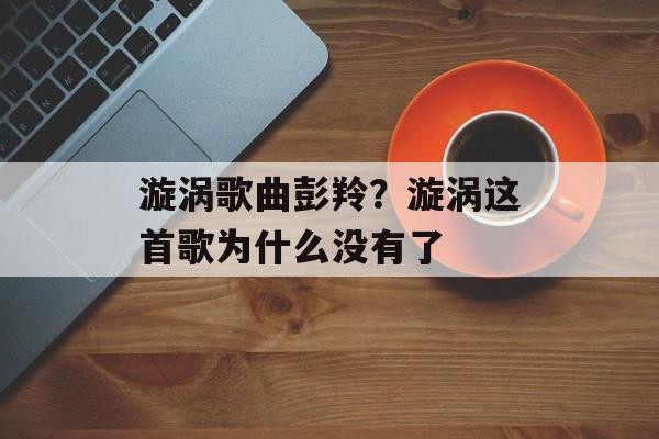 漩涡歌曲彭羚？漩涡这首歌为什么没有了-第1张图片-