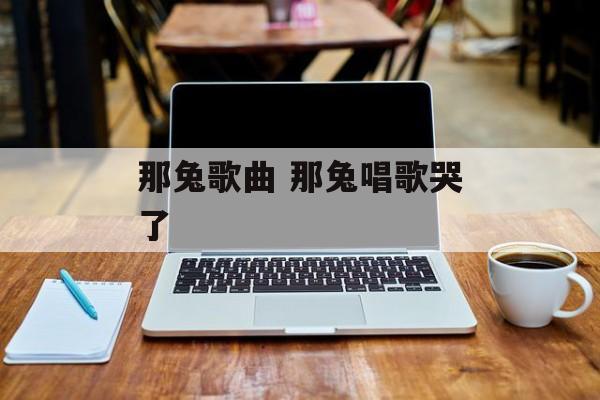 那兔歌曲 那兔唱歌哭了-第1张图片-