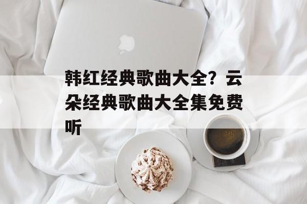 韩红经典歌曲大全？云朵经典歌曲大全集免费听-第1张图片-