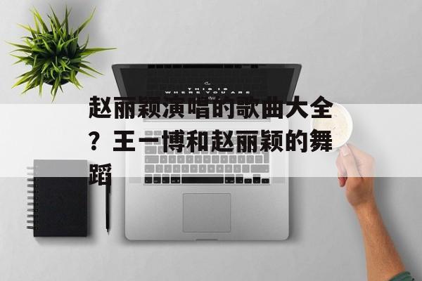 赵丽颖演唱的歌曲大全？王一博和赵丽颖的舞蹈-第1张图片-