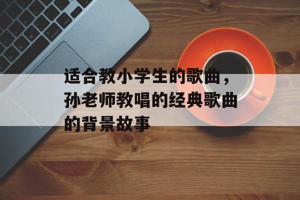 适合教小学生的歌曲，孙老师教唱的经典歌曲的背景故事-第1张图片-