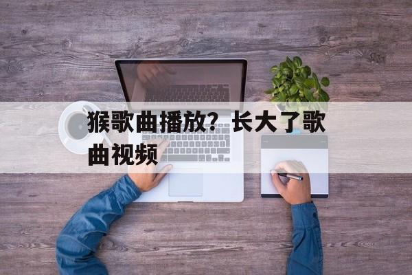 猴歌曲播放？长大了歌曲视频-第1张图片-
