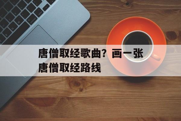 唐僧取经歌曲？画一张唐僧取经路线-第1张图片-