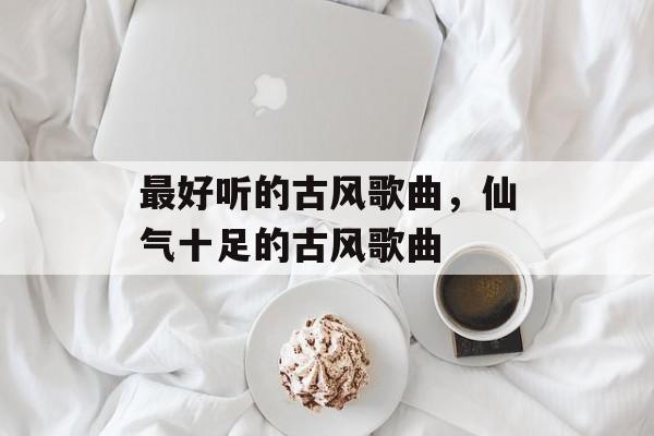 最好听的古风歌曲，仙气十足的古风歌曲-第1张图片-
