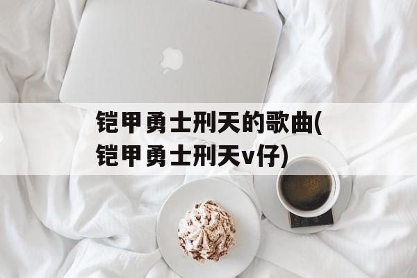 铠甲勇士刑天的歌曲(铠甲勇士刑天v仔)-第1张图片-