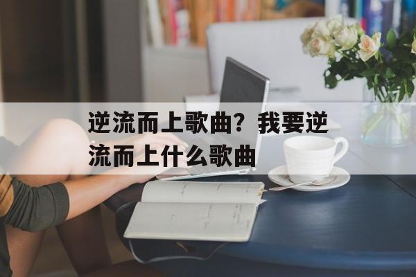 逆流而上歌曲？我要逆流而上什么歌曲-第1张图片-