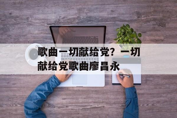 歌曲一切献给党？一切献给党歌曲廖昌永-第1张图片-