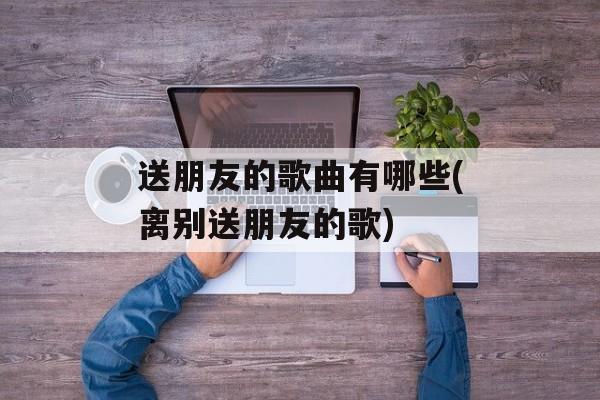 送朋友的歌曲有哪些(离别送朋友的歌)-第1张图片-