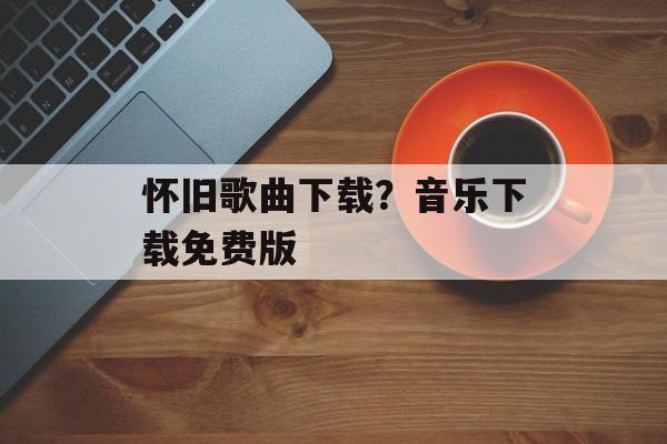怀旧歌曲下载？音乐下载免费版-第1张图片-