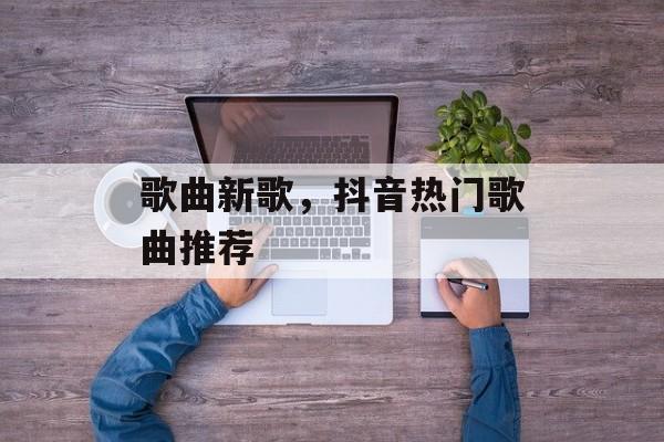歌曲新歌，抖音热门歌曲推荐-第1张图片-