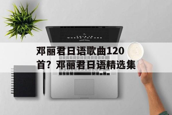 邓丽君日语歌曲120首？邓丽君日语精选集-第1张图片-