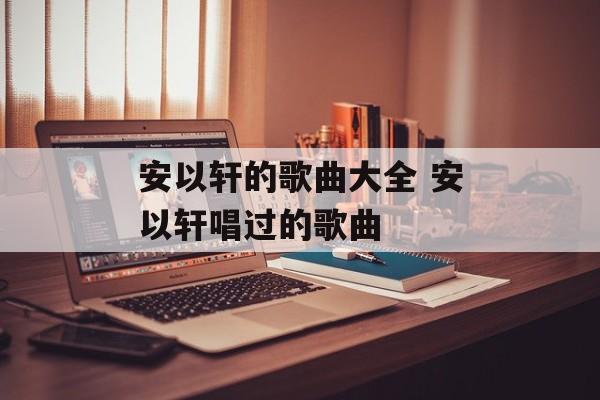 安以轩的歌曲大全 安以轩唱过的歌曲-第1张图片-
