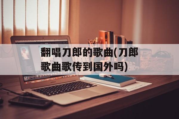 翻唱刀郎的歌曲(刀郎歌曲歌传到国外吗)-第1张图片-