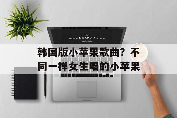 韩国版小苹果歌曲？不同一样女生唱的小苹果-第1张图片-