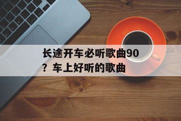 长途开车必听歌曲90？车上好听的歌曲-第1张图片-
